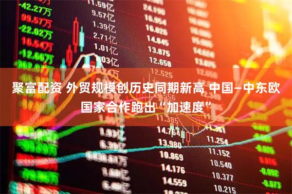 聚富配资 外贸规模创历史同期新高 中国—中东欧国家合作跑出“加速度”