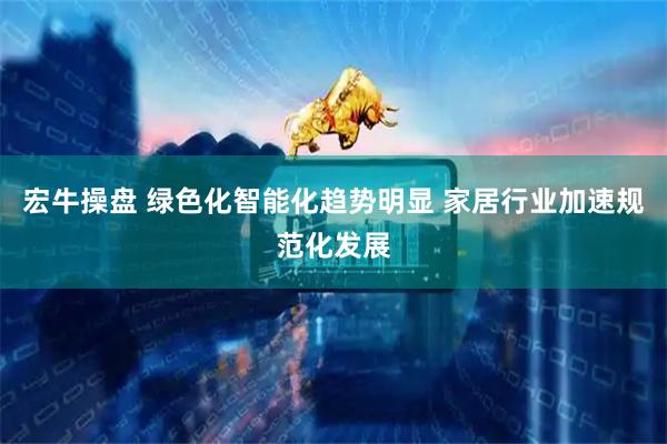 宏牛操盘 绿色化智能化趋势明显 家居行业加速规范化发展