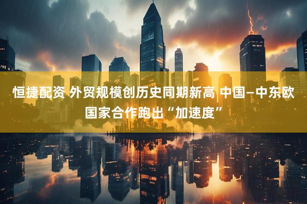 恒捷配资 外贸规模创历史同期新高 中国—中东欧国家合作跑出“加速度”
