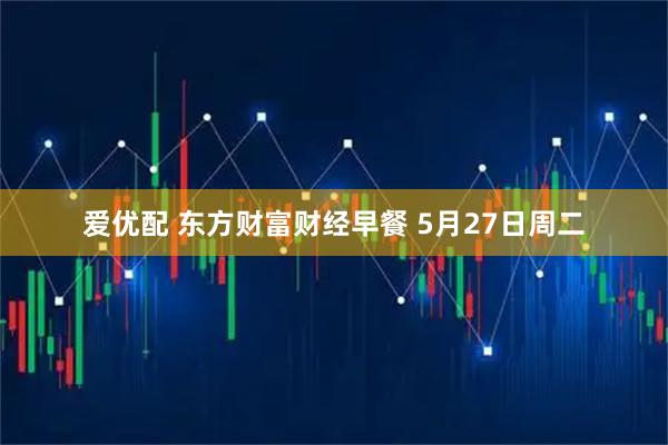 爱优配 东方财富财经早餐 5月27日周二