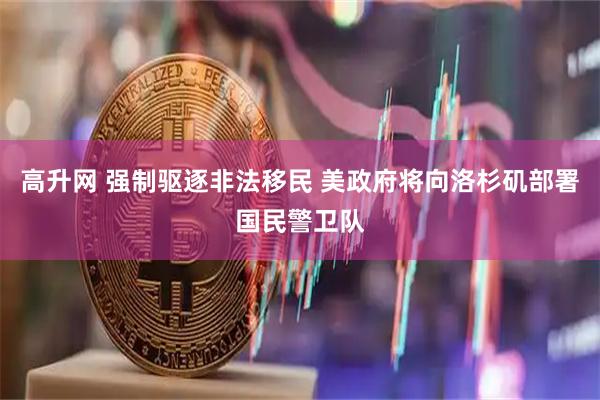 高升网 强制驱逐非法移民 美政府将向洛杉矶部署国民警卫队