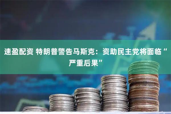 速盈配资 特朗普警告马斯克：资助民主党将面临“严重后果”