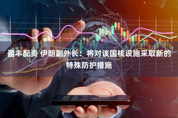 盈丰配资 伊朗副外长：将对该国核设施采取新的特殊防护措施