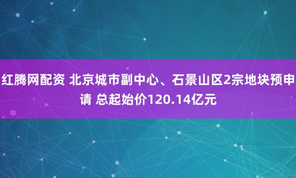红腾网配资 北京城市副中心、石景山区2宗地块预申请 总起始价120.14亿元