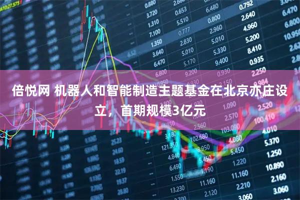 倍悦网 机器人和智能制造主题基金在北京亦庄设立，首期规模3亿元