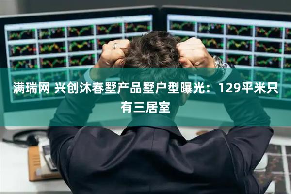 满瑞网 兴创沐春墅产品墅户型曝光：129平米只有三居室