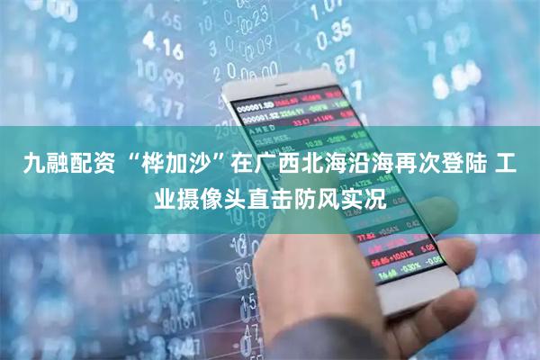 九融配资 “桦加沙”在广西北海沿海再次登陆 工业摄像头直击防风实况