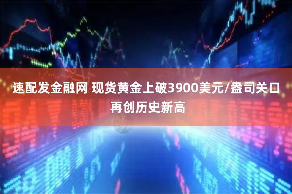 速配发金融网 现货黄金上破3900美元/盎司关口 再创历史新高