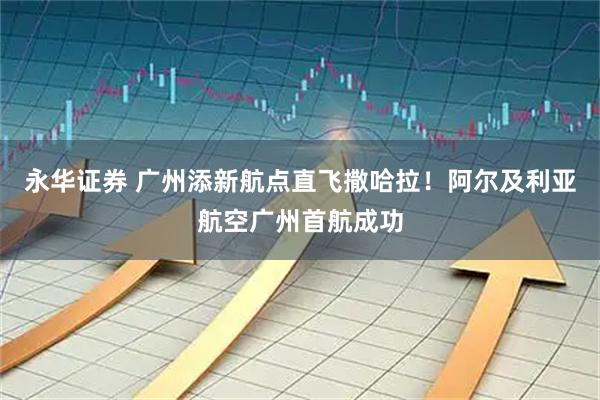 永华证券 广州添新航点直飞撒哈拉!阿尔及利亚航空广州首航成功