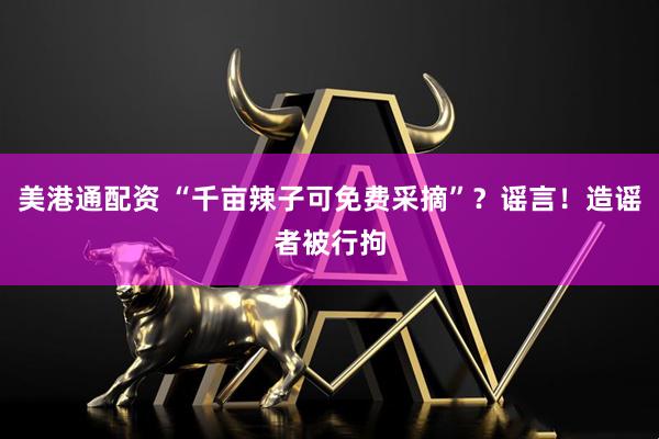 美港通配资 “千亩辣子可免费采摘”?谣言!造谣者被行拘
