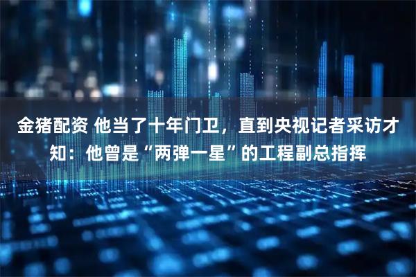 金猪配资 他当了十年门卫,直到央视记者采访才知:他曾是“两弹一星”的工程副总指挥