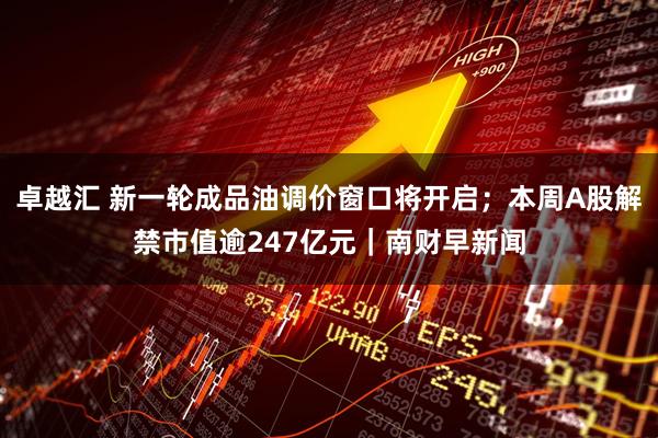 卓越汇 新一轮成品油调价窗口将开启；本周A股解禁市值逾247亿元｜南财早新闻