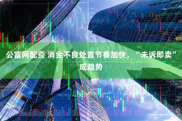 公富网配资 消金不良处置节奏加快,“未诉即卖”成趋势