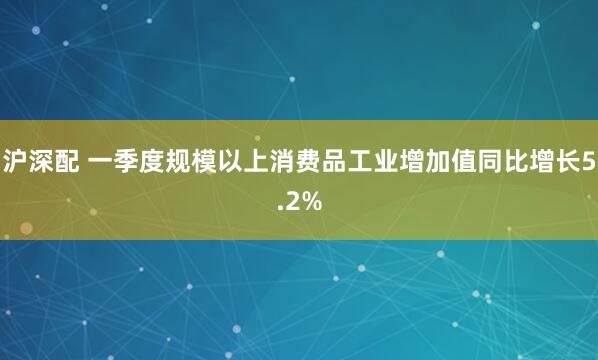 沪深配 一季度规模以上消费品工业增加值同比增长5.2%