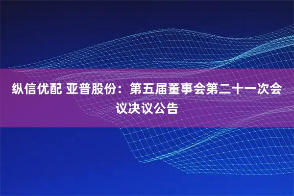 纵信优配 亚普股份：第五届董事会第二十一次会议决议公告