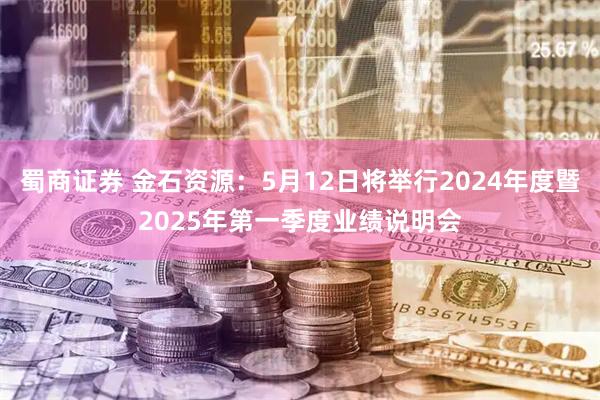 蜀商证券 金石资源：5月12日将举行2024年度暨2025年第一季度业绩说明会