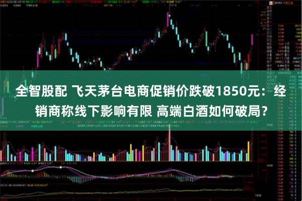 全智股配 飞天茅台电商促销价跌破1850元：经销商称线下影响有限 高端白酒如何破局？
