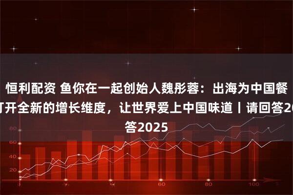 恒利配资 鱼你在一起创始人魏彤蓉:出海为中国餐饮打开全新的增长维度,让世界爱上中国味道丨请回答2025