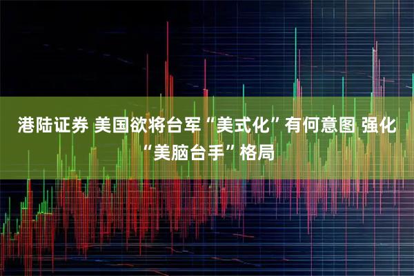 港陆证券 美国欲将台军“美式化”有何意图 强化“美脑台手”格局