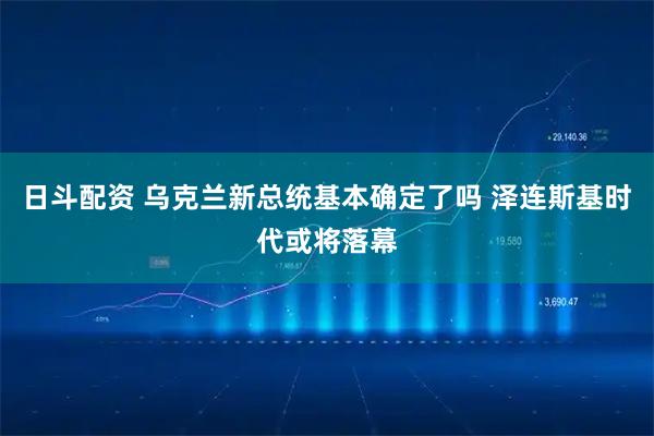 日斗配资 乌克兰新总统基本确定了吗 泽连斯基时代或将落幕