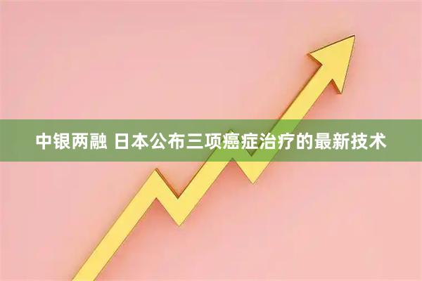 中银两融 日本公布三项癌症治疗的最新技术