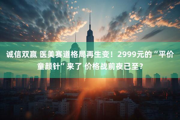 诚信双赢 医美赛道格局再生变！2999元的“平价童颜针”来了 价格战前夜已至？