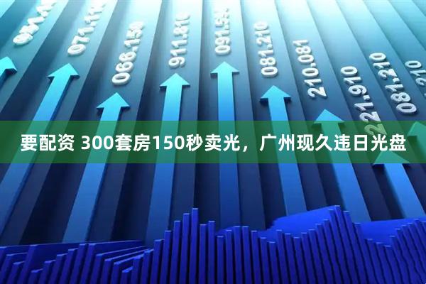 要配资 300套房150秒卖光，广州现久违日光盘