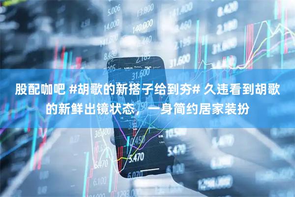 股配咖吧 #胡歌的新搭子给到夯# 久违看到胡歌的新鲜出镜状态，一身简约居家装扮