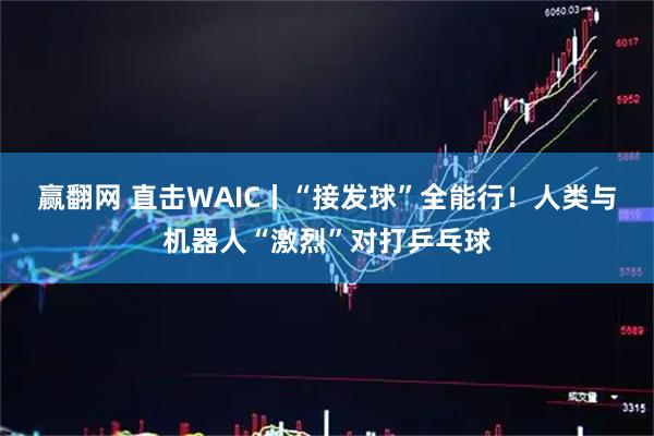 赢翻网 直击WAIC丨“接发球”全能行!人类与机器人“激烈”对打乒乓球